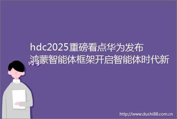 hdc2025重磅看点华为发布鸿蒙智能体框架开启智能体时代新体验品玩