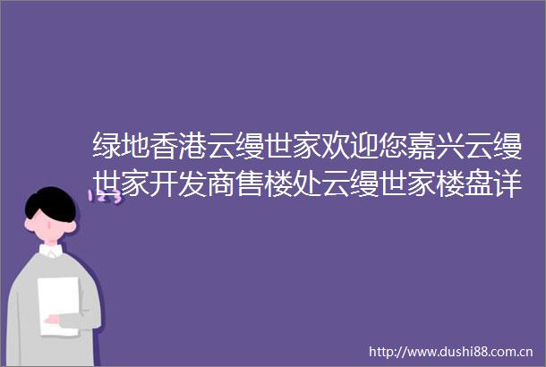 绿地香港云缦世家欢迎您嘉兴云缦世家开发商售楼处云缦世家楼盘详情