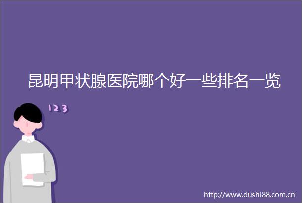 昆明甲状腺医院哪个好一些排名一览