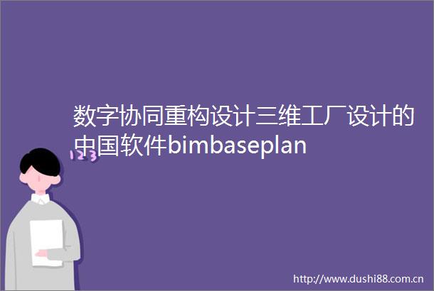 数字协同重构设计三维工厂设计的软件bimbaseplant重磅首发