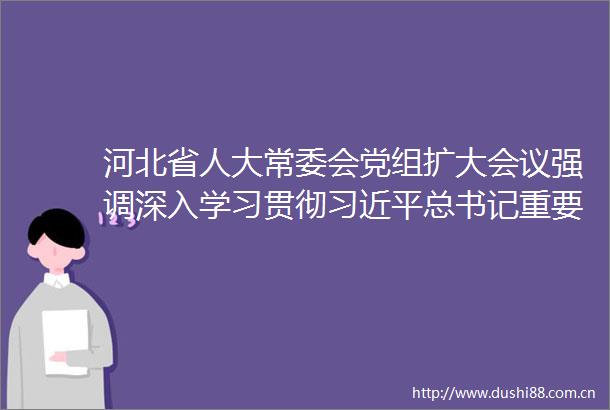 河北省人大常委会党组扩大会议强调深入学习贯彻总书记重要讲话确保中央人大工作会议精神落地落实