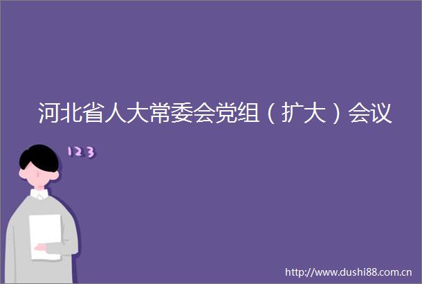河北省人大常委会党组（扩大）会议