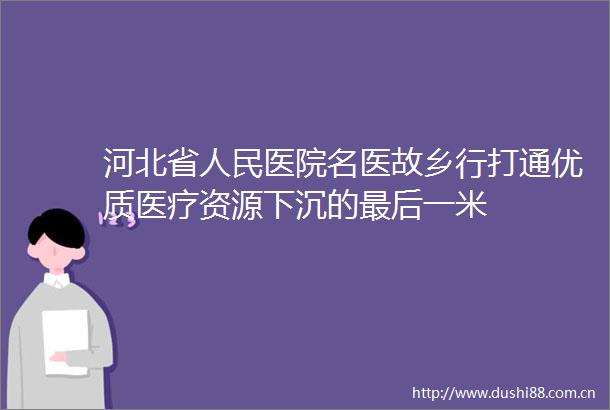 河北省医院名医故乡行打通优质医疗资源下沉的最后一米