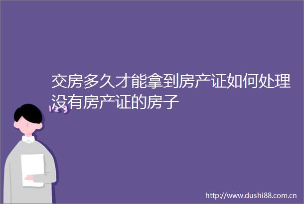 交房多久才能拿到房产证如何处理没有房产证的房子