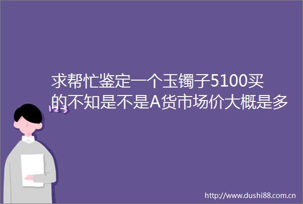 求帮忙鉴定一个玉镯子5100买的不知是不是A货市场价大概是多少呀