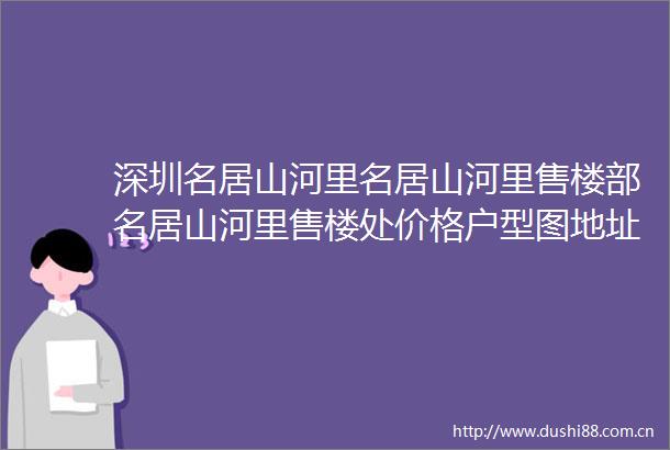 深圳名居山河里名居山河里售楼部名居山河里售楼处价格户型图地址详情