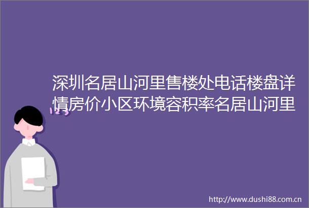 深圳名居山河里售楼处电话楼盘详情房价小区环境容积率名居山河里欢迎您