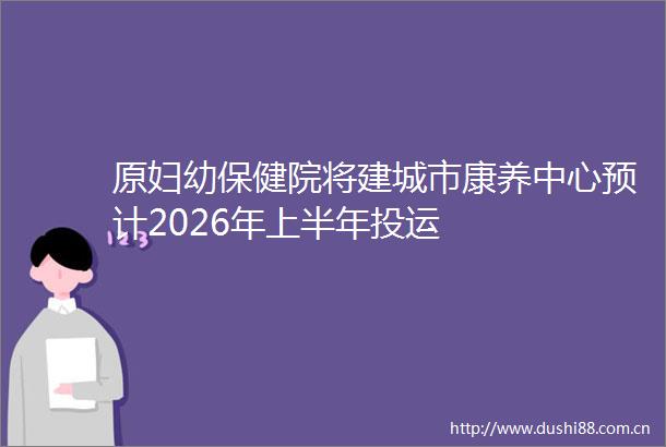 原妇幼保健院将建城市康养中心预计2026年上半年投运