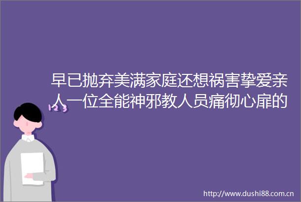 早已抛弃美满家庭还想祸害挚爱亲人一位全能神邪教人员痛彻心扉的悔悟