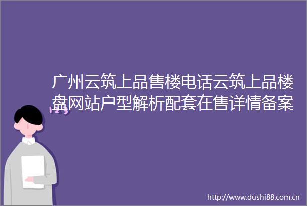 广州云筑上品售楼电话云筑上品楼盘网站户型解析配套在售详情备案价
