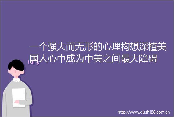 一个强大而无形的心理构想深植美国人心中成为中美之间最大障碍