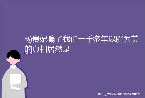 杨贵妃了我们一千多年以胖为美的真相居然是