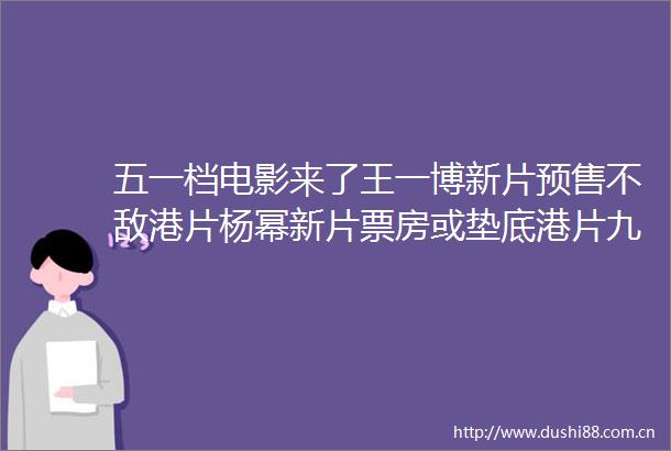 五一档电影来了王一博新片预售不敌港片杨幂新片票房或垫底港片九龙城寨成黑马
