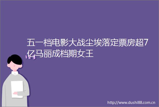 五一档电影大战尘埃落定票房超7亿马丽成档期女王