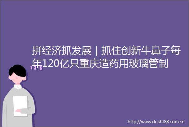 拼经济抓发展｜抓住创新牛鼻子每年120亿只重庆造药用玻璃管制瓶走向世界
