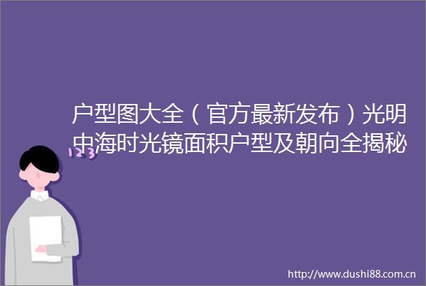 户型图大全（官方最新发布）光明中海时光镜面积户型及朝向全揭秘