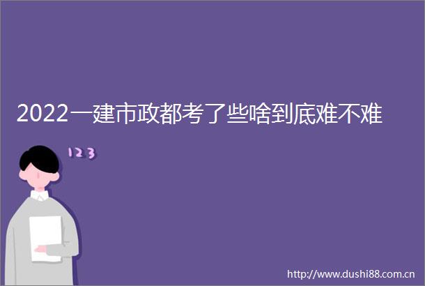 2022一建市政都考了些啥到底难不难