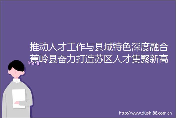 推动人才工作与县域特色深度融合蕉岭县奋力打造苏区人才集聚新高地