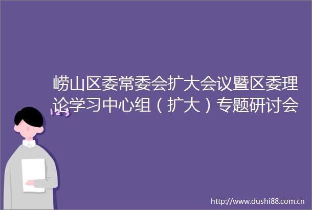 崂山区委常委会扩大会议暨区委理论学习中心组（扩大）专题研讨会议召开