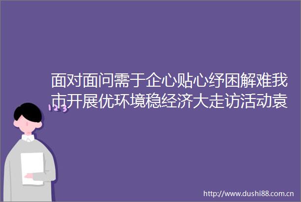 面对面问需于企心贴心纾困解难我市开展优环境稳经济大走访活动袁方葛斌钱沙泉吴桂林参加