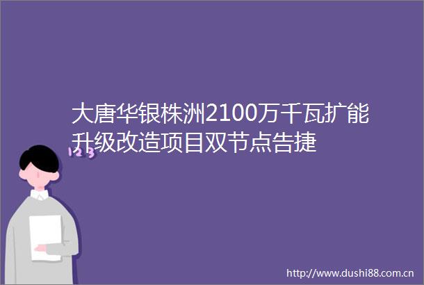 大唐华银株洲2100万千瓦扩能升级改造项目双节点告捷