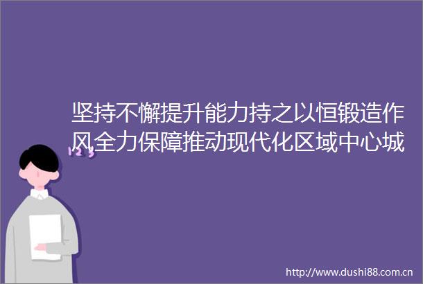 坚持不懈提升能力持之以恒锻造作风全力保障推动现代化区域中心城市建设
