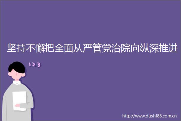 坚持不懈把全面从严管党治院向纵深推进