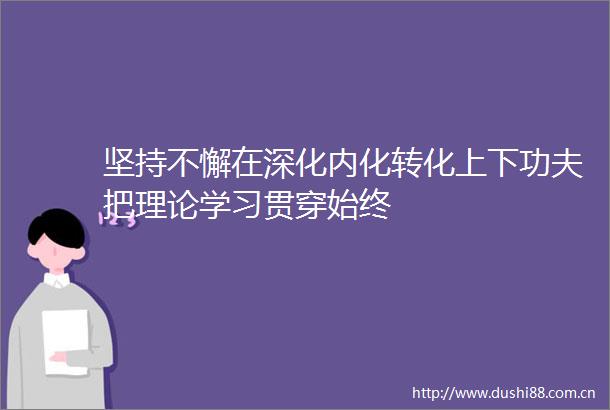 坚持不懈在深化内化转化上下功夫把理论学习贯穿始终
