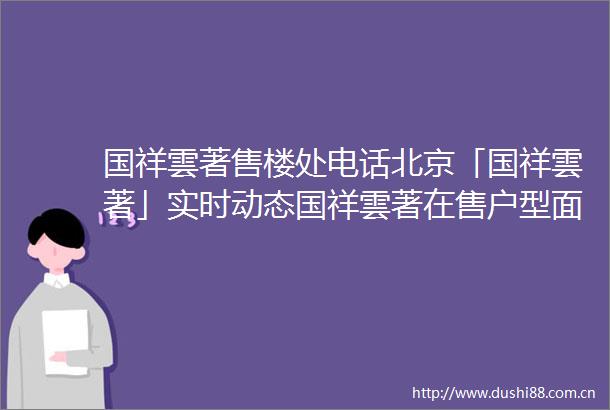 国祥雲著售楼处电话北京「国祥雲著」实时动态国祥雲著在售户型面积