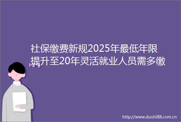 社保缴费新规2025年最低年限提升至20年灵活就业人员需多缴多久（612）