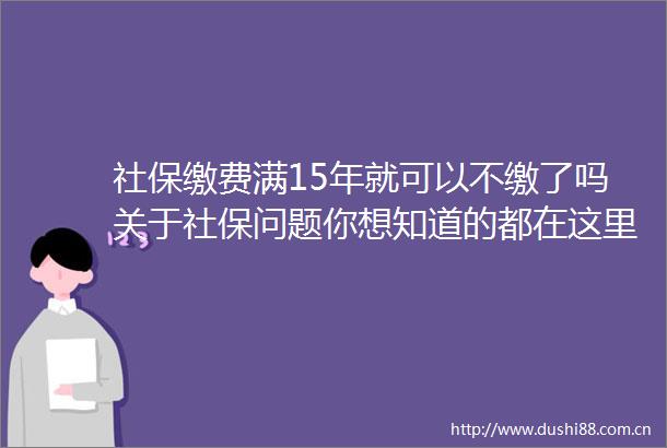 社保缴费满15年就可以不缴了吗关于社保问题你想知道的都在这里
