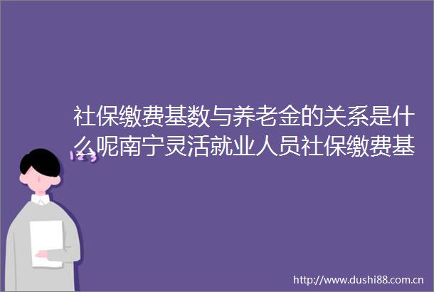 社保缴费基数与养老金的关系是什么呢南宁灵活就业人员社保缴费基数最低多少钱一个月