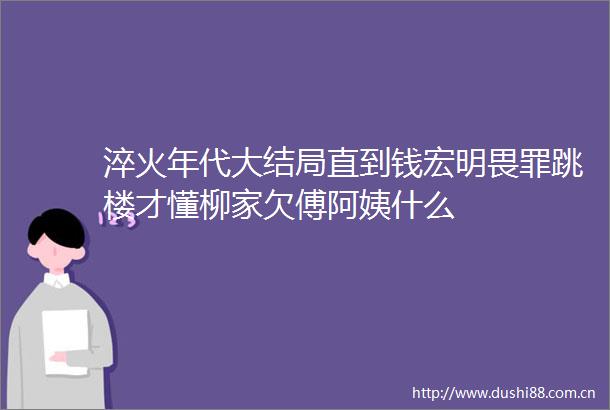 淬火年代大结局直到钱宏明畏罪跳楼才懂柳家欠傅阿姨什么