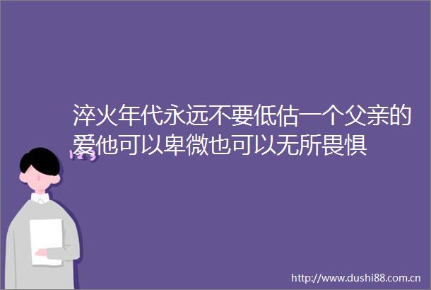 淬火年代永远不要低估一个父亲的爱他可以卑微也可以无所畏惧