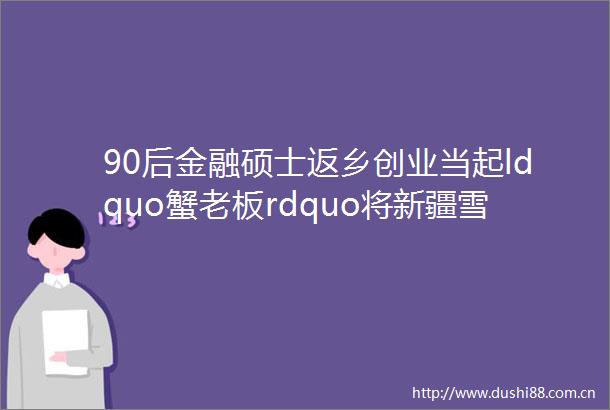 90后金融硕士返乡创业当起ldquo蟹老板rdquo将新疆雪蟹送上江苏人餐桌