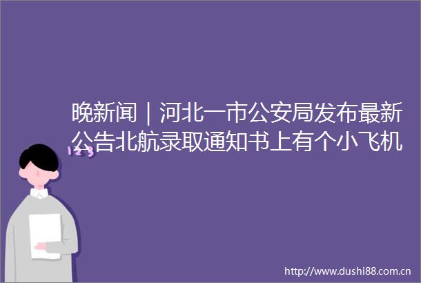 晚新闻｜河北一市局发布最新公告北航录取通知书上有个小飞机