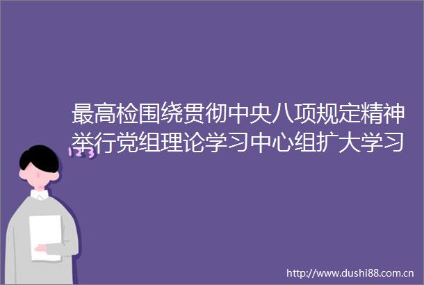 最高检围绕贯彻中央八项规定精神举行党组理论学习中心组扩大学习
