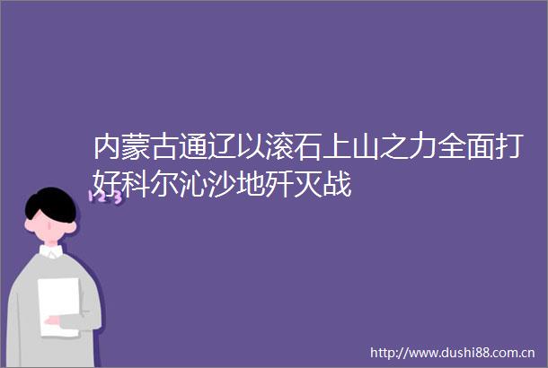 内蒙古通辽以滚石上山之力全面打好科尔沁沙地歼灭战