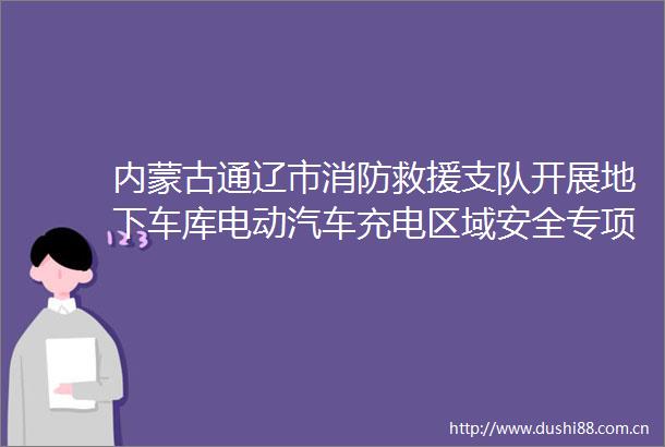内蒙古通辽市消防救援支队开展地下车库电动汽车充电区域安全专项整治