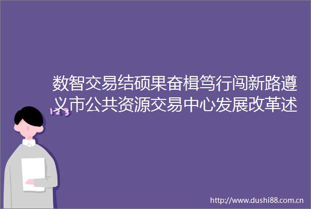 数智交易结硕果奋楫笃行闯新路遵义市公共资源交易中心发展改革述评