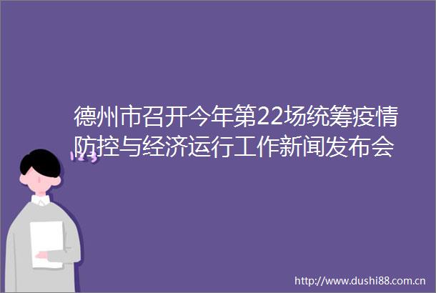 德州市召开今年第22场统筹疫情防控与经济运行工作新闻发布会