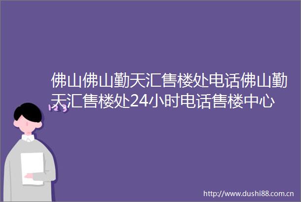 佛山佛山勤天汇售楼处电话佛山勤天汇售楼处24小时电话售楼中心位置价格