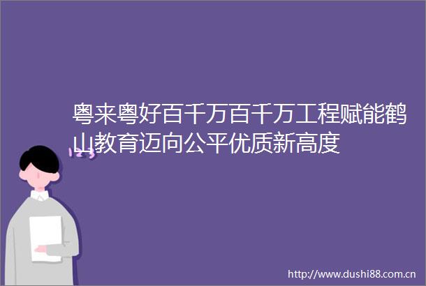 粤来粤好百千万百千万工程赋能鹤山教育迈向公平优质新高度