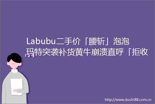 Labubu二手价「腰斩」泡泡玛特突袭补货黄牛崩溃直呼「拒收」