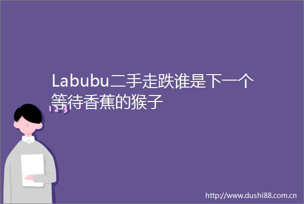 Labubu二手走跌谁是下一个等待香蕉的猴子