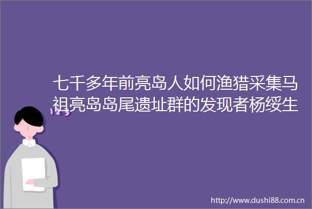 七千多年前亮岛人如何渔猎采集马祖亮岛岛尾遗址群的发现者杨绥生讲述亮岛人的前世今生