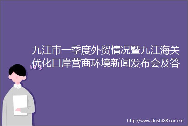 九江市一季度外贸情况暨九江海关优化口岸营商环境新闻发布会及答记者问