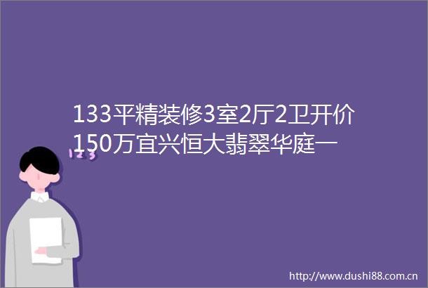 133平精装修3室2厅2卫开价150万宜兴恒大翡翠华庭一