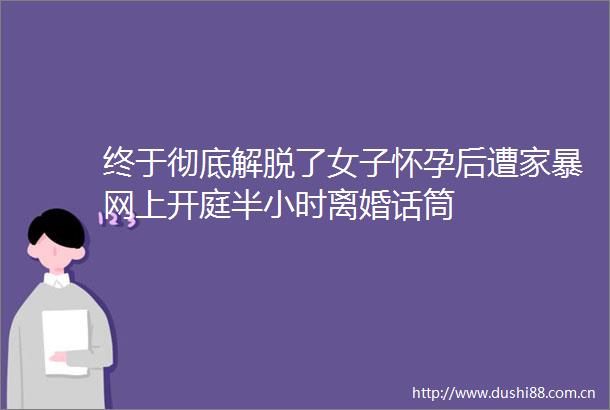 终于彻底解脱了女子怀孕后遭家暴网上开庭半小时离婚话筒