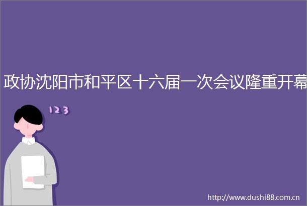 政协沈阳市和平区十六届一次会议隆重开幕